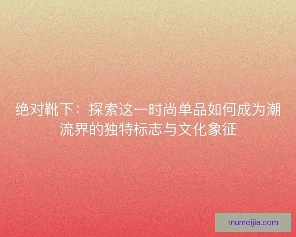 绝对靴下：探索这一时尚单品如何成为潮流界的独特标志与文化象征