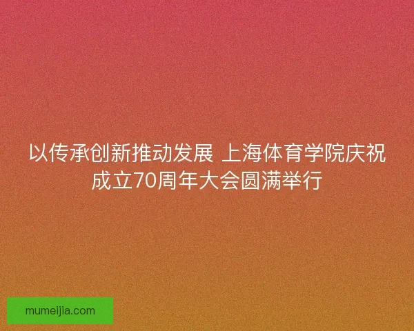 以传承创新推动发展 上海体育学院庆祝成立70周年大会圆满举行
